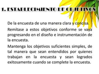 De la encuesta de una manera clara y concisa.
Remítase a estos objetivos conforme se vaya
progresando en el diseño e instrumentación de
la encuesta.
Mantenga los objetivos suficientes simples, de
tal manera que sean entendidos por quienes
trabajan en la encuesta y sean logrados
exitosamente cuando se complete la encuesta.
 