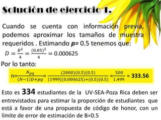 Cuando se cuenta con información previa,
podemos aproximar los tamaños de muestra
requeridos . Estimando p= 0.5 tenemos que:
𝐷 =
𝐵2
4
=
(0.05)2
4
= 0.000625
Por lo tanto:
n=
𝑁 𝑝𝑞
𝑁−1 𝐷+𝑝𝑞
=
(2000)(0.5)(0.5)
(1999)(0.000625)+(0.5)(0.5)
=
500
1.499
= 333.56
Esto es 334 estudiantes de la UV-SEA-Poza Rica deben ser
entrevistados para estimar la proporción de estudiantes que
está a favor de una propuesta de código de honor, con un
límite de error de estimación de B=0.5
 