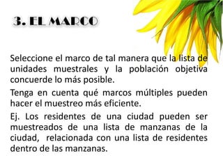Seleccione el marco de tal manera que la lista de
unidades muestrales y la población objetiva
concuerde lo más posible.
Tenga en cuenta qué marcos múltiples pueden
hacer el muestreo más eficiente.
Ej. Los residentes de una ciudad pueden ser
muestreados de una lista de manzanas de la
ciudad, relacionada con una lista de residentes
dentro de las manzanas.
 