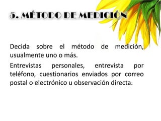 Decida sobre el método de medición,
usualmente uno o más.
Entrevistas personales, entrevista por
teléfono, cuestionarios enviados por correo
postal o electrónico u observación directa.
 