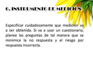 Especificar cuidadosamente que medición va
a ser obtenida. Si va a usar un cuestionario,
planee las preguntas de tal manera que se
minimice la no respuesta y el riesgo por
respuesta incorrecta.
 