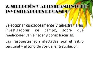Seleccionar cuidadosamente y adiestrar a los
investigadores de campo, sobre que
mediciones van a hacer y cómo hacerlas.
Las respuestas son afectadas por el estilo
personal y el tono de voz del entrevistador.
 