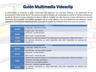PANTALLA 1
IMAGEN
Imagen.jpg – Tablero de escuela
Imagen2.png - Libro abierto
SONIDO
Audio.wav – voz del narrador
Música.mp3 – música de fondo
TEXTO Titulo.txt “Las Licencias Poéticas Y Su Implicación En La Acentuación Y Métrica Del Verso”
ACCION
Las opciones interactivas no están disponibles. Solo están disponibles las opciones del
reproductor.
PANTALLA 2
IMAGEN
Imagen.jpg – Tablero de escuela
Ejemplo1.jpg - ejemplo palabras agudas
SONIDO
Audio.wav – voz del narrador
Música.mp3 – música de fondo
TEXTO
Titulo.txt “Las Licencias Poéticas Y Su Implicación En La Acentuación Y Métrica Del Verso”
Titulo2.txt “Las clases de Palabras”
Titulo 2.1.txt “Las palabras agudas”
Texto1.txt – definición palabras agudas
ACCION
Las opciones interactivas no están disponibles. Solo están disponibles las opciones del
reproductor.
Guión Multimedia Videoclip
A continuación se presenta el guion multimedia del videoclip “Las Licencias Poéticas Y Su Implicación En La
Acentuación Y Métrica Del Verso”. Se tomaron en cuenta las leyes de simplicidad en cuanto al Tiempo y Reducción,
ya que es un tema un poco extenso y la idea es darle al receptor una idea concreta y breve del tema sin muchos
elementos en la pantalla. Los colores escogidos son el verde, blanco y azul principalmente por atributos: activo,
optimismo y tranquilidad respectivamente, para que el receptor se concentre bien en lo que ve y escucha.
 