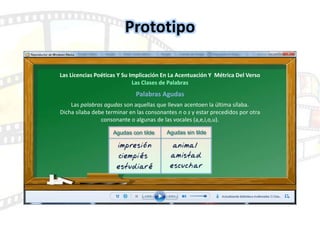Prototipo
Las Licencias Poéticas Y Su Implicación En La Acentuación Y Métrica Del Verso
Las Clases de Palabras
Palabras Agudas
Las palabras agudas son aquellas que llevan acentoen la última sílaba.
Dicha sílaba debe terminar en las consonantes n o s y estar precedidos por otra
consonante o algunas de las vocales (a,e,i,o,u).
 