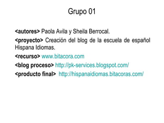 Grupo 01 <autores>  Paola Ávila y Sheila Berrocal. <proyecto>  Creación del blog de la escuela de español Hispana Idiomas. <recurso>   www.bitacora.com <blog proceso>   http://pk-services.blogspot.com/   <producto final>   http://hispanaidiomas.bitacoras.com/   