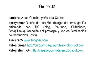 Grupo 02 <autores>  Joe Cancino y Mariella Castro. <proyecto>  Diseño de una Metodología de Investigación articulada con TIC (blog, Youtube, Slideshare, CMapTools). Creación del prototipo y uso de Sindicación de Contenidos (RSS) <recurso>   www.blogger.com <blog tarea>   http://curquimicaguiaprofesor.blogspot.com   <blog alumno>   http://capadeozono-tarea.blogspot.com   