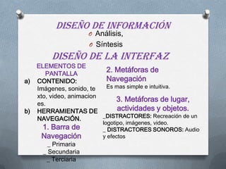 DISEÑO DE INFORMACIÓN
O Análisis,
O Síntesis
DISEÑO DE LA INTERFAZ
ELEMENTOS DE
PANTALLA
a) CONTENIDO:
Imágenes, sonido, te
xto, video, animacion
es.
b) HERRAMIENTAS DE
NAVEGACIÓN.
1. Barra de
Navegación
_ Primaria
_ Secundaria
_ Terciaria
2. Metáforas de
Navegación
Es mas simple e intuitiva.
3. Metáforas de lugar,
actividades y objetos.
_DISTRACTORES: Recreación de un
logotipo, imágenes, video.
_ DISTRACTORES SONOROS: Audio
y efectos
 
