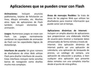 Aplicaciones que se pueden crear con Flash Animaciones:  Incluyen anuncios publicitarios, tarjetas de felicitación en línea, dibujos animados, etc. Muchos otros tipos de aplicaciones de Flash también incluyen elementos de animación. Juegos:  Numerosos juegos se crean con Flash. Los juegos normalmente combinan las capacidades de animación de Flash con las capacidades lógicas de ActionScript. Interfaces de usuario:  Un gran número de diseñadores de sitios Web utilizan Flash para diseñar interfaces de usuario. Estas interfaces incluyen tanto sencillas barras de navegación como diseños mucho más complejos. Áreas de mensajes flexibles:  Se trata de áreas de las páginas Web que utilizan los diseñadores para mostrar información que puede variar con el tiempo.  Aplicaciones dinámicas de Internet:  Incluyen un amplio abanico de aplicaciones que proporcionan una elaborada interfaz de usuario para mostrar y manipular datos almacenados de forma remota a través de Internet. Una aplicación dinámica de Internet podría ser una aplicación de calendario, una aplicación de búsqueda de precios, un catálogo de compra, una aplicación de educación y pruebas, o bien cualquier otra aplicación que presente datos remotos con una completa interfaz desde el punto de vista gráfico. 