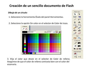 Creación de un sencillo documento de Flash  Dibujo de un círculo: 1. Seleccione la herramienta Óvalo del panel Herramientas. 2. Seleccione la opción Sin color en el selector de Color de trazo. 3. Elija el color que desee en el selector de Color de relleno. Asegúrese de que el color de relleno contrasta bien con el color del escenario. 