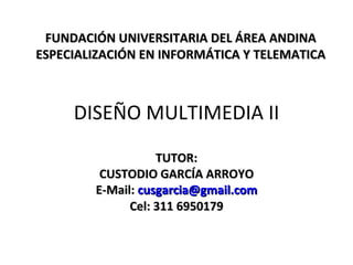 DISEÑO MULTIMEDIA II TUTOR: CUSTODIO GARCÍA ARROYO E-Mail:  [email_address] Cel: 311 6950179 FUNDACIÓN UNIVERSITARIA DEL ÁREA ANDINA ESPECIALIZACIÓN EN INFORMÁTICA Y TELEMATICA 