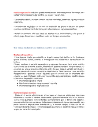 Diseño longitudinales: Estudios que recaban datos en diferentes puntos del tiempo para
realizar inferencias acerca del cambio, sus causas y sus efectos.

* De tendencia: Éstos, analizan cambios a través del tiempo, dentro de alguna población
en general.

* De evolución de grupo: Los diseños de evolución de grupo o estudios de cohort
examinan cambios a través del tiempo en subpoblaciones o grupos específicos

* Panel: son similares a las dos clases de diseños vistas anteriormente, solo que en el
mismo grupo de sujetos es medido en todos los tiempos o momentos.




Otro tipo de clasificación que podemos encontrar son los siguientes:


Diseños retrospectivos
 Estos tipos de diseño son aplicables a situaciones con baja incidencia del fenómeno
que se estudia y donde, además, el investigador solo puede tratar de reconstruir los
hechos.
Primero medimos la variable dependiente y, después, buscamos hacia atrás posibles
explicaciones de la misma, es decir, medimos las posibles variables independientes. La
presencia de una covariación sistemática entre los dos tipos de variable será la clave
que nos permitirá avanzar en nuestro conocimiento. Desecharemos como variables
independientes—posibles causas—aquellas que no covarien con el fenómeno bajo
estudio. Las que si lo hagan podrán ser mantenidas como candidatas a posibles causas
explicativas. Se pueden clasificar en:
     Diseño retrospectivo simple
     Diseño retrospectivo con grupo cuasi control y
     Diseño retrospectivo de grupo único.


Diseño retrospectivo simple:
 Diseño en el que se selecciona, en primer lugar, un grupo de sujetos que poseen un
determinado valor de la variable dependiente y posteriormente se buscan las posibles
explicaciones (variables independientes) del fenómeno, por lo tanto solo podemos
observar coincidencias que es una de las desventajas además de que es muy débil para
poder descartar explicaciones alternativas y, al mismo tiempo, la elección de las
variables independientes de forma retrospectiva aumenta la posibilidad de aparición de
sesgos por parte del investigador.
 
