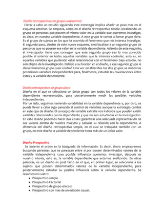 Diseño retrospectivo con grupo cuasicontrol
 Llevar a cabo un estudio siguiendo esta estrategia implica añadir un paso mas en el
esquema anterior. Se empieza, como en el diseño retrospectivo simple, localizando un
grupo de personas que poseen el mismo valor en la variable que queremos investigar,
es decir, en nuestra variable dependiente. A este grupo le vamos a llamar grupo clave.
Es el grupo de sujetos en los que ha ocurrido el fenómeno que nos interesa investigar.
El segundo paso, dentro de este nuevo esquema, será localizar a un segundo grupo de
personas que no posean ese valor en la variable dependiente. Además de este requisito,
el investigador tiene que conseguir que este segundo grupo sea lo mas parecido
posible al anterior en todas aquellas variables que le interesa controlar, esto es, en
aquellas variables que pudiendo estar relacionadas con el fenómeno bajo estudio, no
son objeto de la investigación. Debido a su función en el diseño, a ese segundo grupo le
denominaremos grupo cuasi control. Una vez establecidos los dos grupos se miden las
potenciales variables independientes para, finalmente, estudiar las covariaciones entre
estas y la variable dependiente.


Diseño retrospectivo de grupo único
Diseño en el que se selecciona un único grupo con todos los valores de la variable
dependiente representados, para posteriormente medir las posibles variables
independientes.
Por un lado, seguimos teniendo variabilidad en la variable dependiente y, por otro, se
puede llevar a cabo algo parecido al control de variables aunque la estrategia cambia
en este tipo de diseño. El concepto de variable extraña nos indicaba que pueden existir
variables relacionadas con la dependiente y que no son estudiadas en la investigación.
En este diseño podemos hacer dos cosas: garantizar una adecuada representación de
sus valores dentro de nuestra muestra y calcular su relación con la dependiente. A
diferencia del diseño retrospectivo simple, en el cual se trabajaba también con un
grupo, en este diseño la variable dependiente toma más de un único valor.


Diseño Prospectivo
  Se invierte el orden en la búsqueda de información. Es decir, ahora empezaremos
buscando personas que se parezcan entre si por poseer determinados valores de la
variable independiente cuya posible influencia queremos investigar, después es
nuestro interés, esto es, la variable dependiente que estamos analizando. En otras
palabras, es un diseño ex post facto en el que, en primer lugar, se selecciona a los
sujetos que poseen determinados valores de la variable independiente, para
posteriormente estudiar su posible influencia sobre la variable dependiente. Se
resumen en cuatro:
     Prospectivo simple
     Prospectivo Factorial
     Prospectivo de grupo único y
     Prospectivo con mas de un eslabón causal.
 