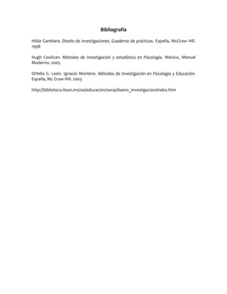 Bibliografía

Hilda Gambara. Diseño de investigaciones. Cuaderno de prácticas. España, McGraw Hill.
1998

Hugh Coolican. Métodos de Investigación y estadística en Psicología. México, Manual
Moderno. 2005

Orfelio G. León. Ignacio Montero. Métodos de Investigación en Psicología y Educación.
España, Mc Graw Hill. 2003

http://biblioteca.itson.mx/oa/educacion/oa14/diseno_investigacion/index.htm
 