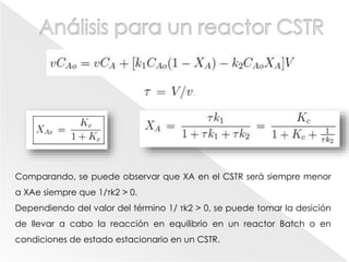 Comparando, se puede observar que XA en el CSTR será siempre menor
a XAe siempre que 1/τk2 > 0.
Dependiendo del valor del término 1/ τk2 > 0, se puede tomar la desición
de llevar a cabo la reacción en equilibrio en un reactor Batch o en
condiciones de estado estacionario en un CSTR.
 