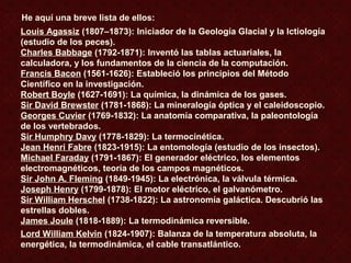 Louis Agassiz (1807–1873): Iniciador de la Geología Glacial y la Ictiología
(estudio de los peces).
Charles Babbage (1792-1871): Inventó las tablas actuariales, la
calculadora, y los fundamentos de la ciencia de la computación.
Francis Bacon (1561-1626): Estableció los principios del Método
Científico en la investigación.
Robert Boyle (1627-1691): La química, la dinámica de los gases.
Sir David Brewster (1781-1868): La mineralogía óptica y el caleidoscopio.
Georges Cuvier (1769-1832): La anatomía comparativa, la paleontología
de los vertebrados.
Sir Humphry Davy (1778-1829): La termocinética.
Jean Henri Fabre (1823-1915): La entomología (estudio de los insectos).
Michael Faraday (1791-1867): El generador eléctrico, los elementos
electromagnéticos, teoría de los campos magnéticos.
Sir John A. Fleming (1849-1945): La electrónica, la válvula térmica.
Joseph Henry (1799-1878): El motor eléctrico, el galvanómetro.
Sir William Herschel (1738-1822): La astronomía galáctica. Descubrió las
estrellas dobles.
James Joule (1818-1889): La termodinámica reversible.
Lord William Kelvin (1824-1907): Balanza de la temperatura absoluta, la
energética, la termodinámica, el cable transatlántico.
He aquí una breve lista de ellos:
 