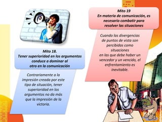 Mito 19
                                       En materia de comunicación, es
                                          necesario combatir para
                                           resolver las situaciones

                                        Cuando las divergencias
                                         de puntos de vista son
                                             percibidas como
               Mito 18.                        situaciones
Tener superioridad en los argumentos    en las que debe haber un
        conduce a dominar al            vencedor y un vencido, el
       otro en la comunicación              enfrentamiento es
                                                inevitable.
     Contrariamente a la
  impresión creada por este
   tipo de situación, tener
      superioridad en los
   argumentos no da más
    que la impresión de la
           victoria.

                                                                    18
 
