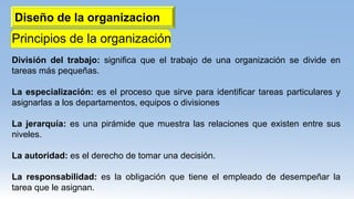 Diseño de la organizacion
Principios de la organización
División del trabajo: significa que el trabajo de una organización se divide en
tareas más pequeñas.
La especialización: es el proceso que sirve para identificar tareas particulares y
asignarlas a los departamentos, equipos o divisiones
La jerarquía: es una pirámide que muestra las relaciones que existen entre sus
niveles.
La autoridad: es el derecho de tomar una decisión.
La responsabilidad: es la obligación que tiene el empleado de desempeñar la
tarea que le asignan.
 