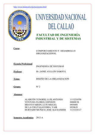http://www.balanced.cl/pymes/pymes.html




                           FACULTAD DE INGENIERÍA
                          INDUSTRIAL Y DE SISTEMAS

Curso:
                          COMPORTAMIENTO Y DESARROLLO
                          ORGANIZACIONAL



Escuela Profesional:
                          INGENIERÍA DE SISTEMAS

Profesor:                 Dr .JAIME AYLLON SABOYA


Tema:                     DISEÑO DE LA ORGANIZACION


Grupo:                    Nº 2


Alumnos:

             ALARCÓN TENORIO, LUIS ANTONIO            1115210198
             VENTURA FLORES, EDINSON                  00000CH
             BRAVO FABIÁN, LUIS MIGUEL                091049I
             DE LA CRUZ SAAVEDRA, YAIR                093063I
             HURTADO MUÑICO, JOSE ALEXANDER           1115210117


Semestre Académico:       2012-A
 