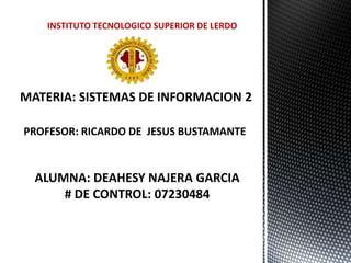 INSTITUTO TECNOLOGICO SUPERIOR DE LERDO MATERIA: SISTEMAS DE INFORMACION 2 PROFESOR: RICARDO DE  JESUS BUSTAMANTE  ALUMNA: DEAHESY NAJERA GARCIA # DE CONTROL: 07230484 