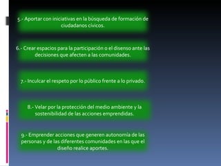 6.- Crear espacios para la participación o el disenso ante las decisiones que afecten a las comunidades. 7.- Inculcar el respeto por lo público frente a lo privado. 8.- Velar por la protección del medio ambiente y la sostenibilidad de las acciones emprendidas. 9.- Emprender acciones que generen autonomía de las personas y de las diferentes comunidades en las que el diseño realice aportes. 5.- Aportar con iniciativas en la búsqueda de formación de ciudadanos cívicos. 
