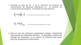  Teniendo el valor de Kt y de q. Convertir los factores de
concentración de esfuerzos geométrico kt en factores de
concentración de fatiga Kf de acuerdo al q del material.
 Ecuac de concentración de esfuerzos a la fatiga
 Ecuac Esfuerzo alternante aplicado en la muesca
 Para el caso de esfuerzos multiaxiales simples, totalmente
alternantes en materiales dúctiles, es aplicable la teoría de
energía de distorsión, si se calcula el esfuerzo Von mises
para los componentes alternantes
 