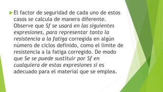  El factor de seguridad de cada uno de estos
casos se calcula de manera diferente.
Observe que Sƒ se usará en las siguientes
expresiones, para representar tanto la
resistencia a la fatiga corregida en algún
número de ciclos definido, como el límite de
resistencia a la fatiga corregido. De modo
que Se se puede sustituir por Sƒ en
cualquiera de estas expresiones si es
adecuado para el material que se emplea.
 