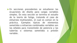  En secciones precedentes se estudiaron las
ecuaciones de diseño para cargas variables
simples. En esta sección se termina el estudio
de la teoría de fatiga, tratando el caso de
esfuerzos multiaxiales, el cual es común en la
práctica. Ejemplos típicos de elementos
sometidos a esfuerzos combinados variables son
los árboles para transmisión de potencia y las
tuberías o sistemas sometidos a presión
variable.
 