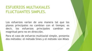 ESFUERZOS MULTIAXIALES
FLUCTUANTES SIMPLES.
Los esfuerzos varían de una manera tal que los
planos principales no cambian con el tiempo; es
decir, los esfuerzos principales cambian en
magnitud pero no en dirección.
Para el caso de esfuerzo multiaxial simple, presenta
dos métodos: el método Sines y el método von Mises
 