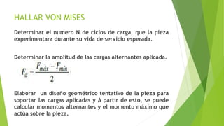HALLAR VON MISES
Determinar el numero N de ciclos de carga, que la pieza
experimentara durante su vida de servicio esperada.
Determinar la amplitud de las cargas alternantes aplicada.
Elaborar un diseño geométrico tentativo de la pieza para
soportar las cargas aplicadas y A partir de esto, se puede
calcular momentos alternantes y el momento máximo que
actúa sobre la pieza.
 