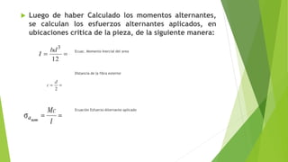  Luego de haber Calculado los momentos alternantes,
se calculan los esfuerzos alternantes aplicados, en
ubicaciones critica de la pieza, de la siguiente manera:
Ecuac. Momento Inercial del area
Distancia de la fibra exterior
Ecuación Esfuerzo Alternante aplicado
 