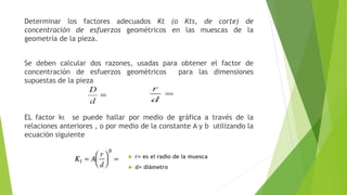 Determinar los factores adecuados Kt (o Kts, de corte) de
concentración de esfuerzos geométricos en las muescas de la
geometría de la pieza.
Se deben calcular dos razones, usadas para obtener el factor de
concentración de esfuerzos geométricos para las dimensiones
supuestas de la pieza
EL factor kt se puede hallar por medio de gráfica a través de la
relaciones anteriores , o por medio de la constante A y b utilizando la
ecuación siguiente
 r= es el radio de la muesca
 d= diámetro
 