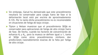  Sin embargo, Garud ha demostrado que este procedimiento
resultará no conservador para cargas fuera de fase si la
deformación local está por encima de aproximadamente
0.13%. Por lo tanto dicho procedimiento no es recomendable
en situaciones de fatiga de bajo ciclaje.
 Tipton y Nelson muestran que el procedimiento SEQA es
conservador para aplicaciones de fatiga de alto ciclaje fuera
de fase. De hecho, cuando los factores de concentración de
esfuerzo Kf y Kfs para la muesca se definen igual a 1, tanto
el SEQA como otros procedimientos similares dan
predicciones razonablemente exactas de la falla por fatiga
de alto ciclaje.
 