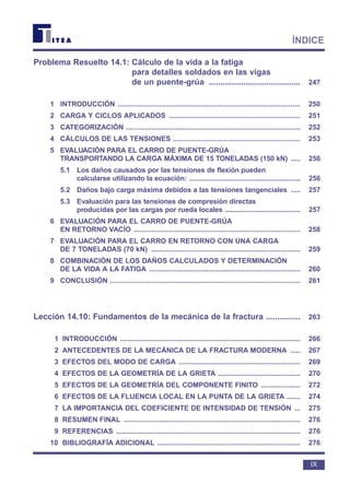 Problema Resuelto 14.1: Cálculo de la vida a la fatiga
para detalles soldados en las vigas
de un puente-grúa ........................................ 247
1 INTRODUCCIÓN ............................................................................................. 250
2 CARGA Y CICLOS APLICADOS ................................................................... 251
3 CATEGORIZACIÓN ......................................................................................... 252
4 CÁLCULOS DE LAS TENSIONES ................................................................. 253
5 EVALUACIÓN PARA EL CARRO DE PUENTE-GRÚA
TRANSPORTANDO LA CARGA MÁXIMA DE 15 TONELADAS (150 kN) ..... 256
5.1 Los daños causados por las tensiones de flexión pueden
calcularse utilizando la ecuación: ........................................................... 256
5.2 Daños bajo carga máxima debidos a las tensiones tangenciales ..... 257
5.3 Evaluación para las tensiones de compresión directas
producidas por las cargas por rueda locales ........................................ 257
6 EVALUACIÓN PARA EL CARRO DE PUENTE-GRÚA
EN RETORNO VACÍO ..................................................................................... 258
7 EVALUACIÓN PARA EL CARRO EN RETORNO CON UNA CARGA
DE 7 TONELADAS (70 kN) ............................................................................ 259
8 COMBINACIÓN DE LOS DAÑOS CALCULADOS Y DETERMINACIÓN
DE LA VIDA A LA FATIGA ............................................................................. 260
9 CONCLUSIÓN ................................................................................................. 261
Lección 14.10: Fundamentos de la mecánica de la fractura ............... 263
1 INTRODUCCIÓN ............................................................................................ 266
2 ANTECEDENTES DE LA MECÁNICA DE LA FRACTURA MODERNA ..... 267
3 EFECTOS DEL MODO DE CARGA .............................................................. 269
4 EFECTOS DE LA GEOMETRÍA DE LA GRIETA .......................................... 270
5 EFECTOS DE LA GEOMETRÍA DEL COMPONENTE FINITO .................... 272
6 EFECTOS DE LA FLUENCIA LOCAL EN LA PUNTA DE LA GRIETA ....... 274
7 LA IMPORTANCIA DEL COEFICIENTE DE INTENSIDAD DE TENSIÓN ... 275
8 RESUMEN FINAL .......................................................................................... 276
9 REFERENCIAS .............................................................................................. 276
10 BIBLIOGRAFÍA ADICIONAL ......................................................................... 276
IX
ÍNDICE
 