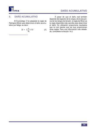 8. DAÑO ACUMULATIVO
El Eurocódigo 3 ha adoptado la regla de
Palmgren-Miner para determinar el daño acumu-
lativo por fatiga, es decir:
D = (7)
A pesar de que el daño real también
depende del espectro de la carga y de la secuen-
cia de los rangos de tensión, la regla de Miner es
la regla disponible más sencilla para determinar
el daño. Su utilización proporciona resultados
que no son peores que los que proporcionan
otras reglas. Para una información más detalla-
da, consúltese la lección 14.2.
1,0
N
n
i
i
≤Σ
95
DAÑO ACUMULATIVO
 