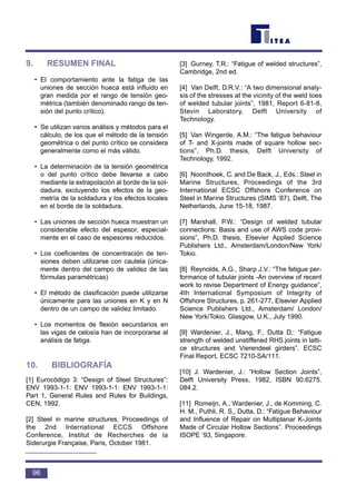 9. RESUMEN FINAL
• El comportamiento ante la fatiga de las
uniones de sección hueca está influido en
gran medida por el rango de tensión geo-
métrica (también denominado rango de ten-
sión del punto crítico).
• Se utilizan varios análisis y métodos para el
cálculo, de los que el método de la tensión
geométrica o del punto crítico se considera
generalmente como el más válido.
• La determinación de la tensión geométrica
o del punto crítico debe llevarse a cabo
mediante la extrapolación al borde de la sol-
dadura, excluyendo los efectos de la geo-
metría de la soldadura y los efectos locales
en el borde de la soldadura.
• Las uniones de sección hueca muestran un
considerable efecto del espesor, especial-
mente en el caso de espesores reducidos.
• Los coeficientes de concentración de ten-
siones deben utilizarse con cautela (única-
mente dentro del campo de validez de las
fórmulas paramétricas)
• El método de clasificación puede utilizarse
únicamente para las uniones en K y en N
dentro de un campo de validez limitado.
• Los momentos de flexión secundarios en
las vigas de celosía han de incorporarse al
análisis de fatiga.
10. BIBLIOGRAFÍA
[1] Eurocódigo 3: “Design of Steel Structures”:
ENV 1993-1-1: ENV 1993-1-1: ENV 1993-1-1:
Part 1, General Rules and Rules for Buildings,
CEN, 1992.
[2] Steel in marine structures, Proceedings of
the 2nd International ECCS Offshore
Conference, Institut de Recherches de la
Siderurgie Française, Paris, October 1981.
[3] Gurney, T.R.: “Fatigue of welded structures”,
Cambridge, 2nd ed.
[4] Van Delft, D.R.V.: “A two dimensional analy-
sis of the stresses at the vicinity of the weld toes
of welded tubular joints”, 1981, Report 6-81-8,
Stevin Laboratory, Delft University of
Technology.
[5] Van Wingerde, A.M.: “The fatigue behaviour
of T- and X-joints made of square hollow sec-
tions”, Ph.D. thesis, Delft University of
Technology, 1992.
[6] Noordhoek, C. and De Back, J., Eds.: Steel in
Marine Structures, Proceedings of the 3rd
International ECSC Offshore Conference on
Steel in Marine Structures (SIMS ‘87), Delft, The
Netherlands, June 15-18, 1987.
[7] Marshall, P.W.: “Design of welded tubular
connections: Basis and use of AWS code provi-
sions”, Ph.D. thesis, Elsevier Applied Science
Publishers Ltd., Amsterdam/London/New York/
Tokio.
[8] Reynolds, A.G., Sharp J.V.: “The fatigue per-
formance of tubular joints -An overview of recent
work to revise Department of Energy guidance”,
4th International Symposium of Integrity of
Offshore Structures, p. 261-277, Elsevier Applied
Science Publishers Ltd., Amsterdam/ London/
New York/Tokio. Glasgow, U.K., July 1990.
[9] Wardenier, J., Mang, F., Dutta D.: “Fatigue
strength of welded unstiffened RHS joints in latti-
ce structures and Vierendeel girders”. ECSC
Final Report, ECSC 7210-SA/111.
[10] J. Wardenier, J.: “Hollow Section Joints”,
Delft University Press, 1982, ISBN 90.6275.
084.2.
[11] Romeijn, A., Wardenier, J., de Komming, C.
H. M., Puthli, R. S,, Dutta, D.: “Fatigue Behaviour
and Influence of Repair on Multiplanar K-Joints
Made of Circular Hollow Sections”. Proceedings
ISOPE ‘93, Singapore.
96
 