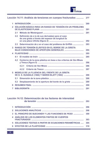 Lección 14.11: Análisis de tensiones en cuerpos fracturados ........... 277
1 INTRODUCCIÓN ............................................................................................. 280
2 SOLUCIÓN BÁSICA PARA UN RANGO DE TENSIÓN EN UN PROBLEMA
DE ELASTICIDAD PLANA ............................................................................. 281
2.1 Método de Westergaard ........................................................................ 281
2.2 Definición de z (o de sus derivadas) para el caso
de una grieta a través del espesor de longitud 2a
en una placa infinita (figura 2) ............................................................. 282
2.3 Determinación de z en el caso del problema de Griffith ................... 283
3 RANGO DE TENSIÓN ELÁSTICO EN EL BORDE DE LA GRIETA
BAJO CONDICIONES DE APERTURA GENERALES .................................. 284
4 PLASTICIDAD ................................................................................................. 285
4.1 El modelo de Irwin ................................................................................ 285
4.2 Contorno de la zona plástica en base a los criterios de Von Mises
y Tresca (figura 5) ................................................................................. 286
4.2.1 Criterio de Von Mises ................................................................ 286
4.2.2 Criterio de Tresca ...................................................................... 287
5 MODELO DE LA FLUENCIA DEL FRENTE DE LA GRIETA
DE D. S. DUGDALE (1960) Y BAREN BLATT (1962) ................................... 288
5.1 Dimensión de la zona plástica ............................................................. 288
5.2 Desplazamiento de la apertura del borde de la grieta ...................... 289
6 RESUMEN FINAL ........................................................................................... 290
7 BIBLIOGRAFÍA ............................................................................................... 291
Lección 14.12: Determinación de los factores de intensidad
de tensión ....................................................................... 293
1 INTRODUCCIÓN ............................................................................................. 296
2 SOLUCIONES ANALÍTICAS .......................................................................... 298
3 EL PRINCIPIO DE BUECKNER Y LAS FUNCIONES DE PESO .................. 300
4 ANÁLISIS DE LOS ELEMENTOS FINITOS DE CUERPOS
FRACTURADOS ............................................................................................. 303
5 SOLUCIONES TESTIGO A PARTIR DE ECUACIONES PARAMÉTRCAS ..... 305
6 EFECTOS DE LA PLASTICIDAD ................................................................... 310
X
 