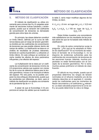 119
MÉTODO DE CLASIFICACIÓN
5. MÉTODO DE CLASIFICACIÓN
El método de clasificación su utiliza úni-
camente para uniones tipo N y K cargadas axial-
mente de secciones huecas tubulares y rectan-
gulares, puesto que la variación del coeficiente
de concentración de tensiones es demasiado
grande para otros tipos de uniones.
En principio, las clases deberían constituir
un límite inferior, definido por la curva de refe-
rencia básica para el rango de tensión geométri-
ca dividido por los coeficientes de concentración
de tensiones que sea posible obtener dentro del
campo de validez. La clasificación se basa en un
análisis de resultados de pruebas relevantes,
teniendo en cuenta el parámetro τ y utilizando un
límite inferior. En este enfoque se combinan en
cierta medida los efectos de otros parámetros
influyentes y los efectos del espesor.
La multiplicación de la clase por un coefi-
ciente de concentración de tensiones mínimo de
2,0 proporciona valores que superan con creces
los de la curva de referencia básica para la ten-
sión geométrica, incluso si se incorpora el efecto
del espesor. Por otra parte, no es posible com-
parar los dos enfoques directamente, puesto que
las pendientes son diferentes, es decir, para el
método de clasificación se adopta una constante
de la pendiente fija de m = 5.
A pesar de que el Eurocódigo 3 [1] pro-
porciona el campo de validez que se muestra en
la tabla 2, sería mejor modificar algunos de los
límites, es decir,
4 ≤ to o t1 ≤ 8 mm en lugar de to o t1 ≤ 12,5 mm
bo/to ⋅ t1 o do/to ⋅ t1 ≤ 100 en lugar de bo/to o
do/to ≤ 25
Estos límites muestran una concordancia
más satisfactoria con los resultados de las prue-
bas sobre las que se ha basado este método de
clasificación.
En vista de estos comentarios surge la
pregunta: “¿Por qué se ha adoptado el méto-
do de clasificación?” En el momento de redac-
tarse el borrador de el Eurocódigo 3, no se
disponía de evidencias suficientes para los
coeficientes de concentración de tensiones de
las secciones huecas. Además, muchos pro-
yectistas no están familiarizados con el con-
cepto de la tensión geométrica. Por lo tanto,
muchos países prefirieron el método de clasi-
ficación.
El cálculo es muy simple, puesto que el
proyectista determina los rangos de tensión
nominales en el refuerzo mediante uno de los
métodos descritos en el apartado 2, conside-
rando los coeficientes para los momentos de
flexión secundarios y el coeficiente γM relevan-
te. La clase calculada proporciona la curva ∆σ-
N y se puede determinar la vida a la fatiga.
 