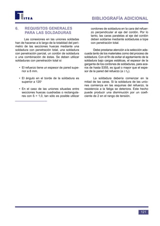 121
BIBLIOGRAFÍA ADICIONAL
6. REQUISITOS GENERALES
PARA LAS SOLDADURAS
Las conexiones en las uniones soldadas
han de hacerse a lo largo de la totalidad del perí-
metro de las secciones huecas mediante una
soldadura con penetración total, una soldadura
con penetración parcial, un cordón de soldadura
o una combinación de éstas. Se deben utilizar
soldaduras con penetración total si:
• El refuerzo tiene un espesor de pared supe-
rior a 8 mm.
• El ángulo en el borde de la soldadura es
superior a 120°
• En el caso de las uniones situadas entre
secciones huecas cuadradas o rectangula-
res con ß = 1,0, tan sólo es posible utilizar
cordones de soldadura en la cara del refuer-
zo perpendicular al eje del cordón. Por lo
tanto, las caras paralelas al eje del cordón
deben soldarse mediante soldaduras a tope
con penetración total.
Debe prestarse atención a la selección ade-
cuada tanto de los materiales como del proceso de
soldadura. Con el fin de evitar el agotamiento de la
soldadura bajo cargas estáticas, el espesor de la
garganta de los cordones de soldaduras, para ace-
ros de hasta S355, es igual o mayor que el espe-
sor de la pared del refuerzo (a ≥ t1).
La soldadura debería comenzar en la
mitad de las caras. Si la soldadura de las unio-
nes comienza en las esquinas del refuerzo, la
resistencia a la fatiga se deteriora. Este hecho
puede producir una disminución por un coefi-
ciente de 2 en el rango de tensión.
 