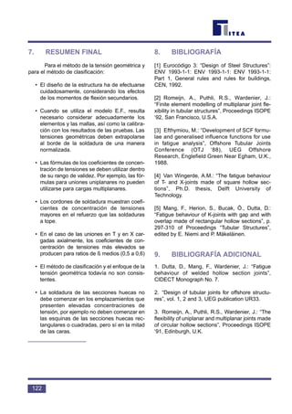 122
7. RESUMEN FINAL
Para el método de la tensión geométrica y
para el método de clasificación:
• El diseño de la estructura ha de efectuarse
cuidadosamente, considerando los efectos
de los momentos de flexión secundarios.
• Cuando se utiliza el modelo E.F., resulta
necesario considerar adecuadamente los
elementos y las mallas, así como la calibra-
ción con los resultados de las pruebas. Las
tensiones geométricas deben extrapolarse
al borde de la soldadura de una manera
normalizada.
• Las fórmulas de los coeficientes de concen-
tración de tensiones se deben utilizar dentro
de su rango de validez. Por ejemplo, las fór-
mulas para uniones uniplanares no pueden
utilizarse para cargas multiplanares.
• Los cordones de soldadura muestran coefi-
cientes de concentración de tensiones
mayores en el refuerzo que las soldaduras
a tope.
• En el caso de las uniones en T y en X car-
gadas axialmente, los coeficientes de con-
centración de tensiones más elevados se
producen para ratios de ß medios (0,5 a 0,6)
• El método de clasificación y el enfoque de la
tensión geométrica todavía no son consis-
tentes.
• La soldadura de las secciones huecas no
debe comenzar en los emplazamientos que
presenten elevadas concentraciones de
tensión, por ejemplo no deben comenzar en
las esquinas de las secciones huecas rec-
tangulares o cuadradas, pero sí en la mitad
de las caras.
8. BIBLIOGRAFÍA
[1] Eurocódigo 3: “Design of Steel Structures”:
ENV 1993-1-1: ENV 1993-1-1: ENV 1993-1-1:
Part 1, General rules and rules for buildings,
CEN, 1992.
[2] Romeijn, A., Puthli, R.S., Wardenier, J.:
“Finite element modelling of multiplanar joint fle-
xibility in tubular structures”, Proceedings ISOPE
‘92, San Francisco, U.S.A.
[3] Efthymiou, M.: “Development of SCF formu-
lae and generalised influence functions for use
in fatigue analysis”, Offshore Tubular Joints
Conference (OTJ ‘88), UEG Offshore
Research, Englefield Green Near Egham, U.K.,
1988.
[4] Van Wingerde, A.M.: “The fatigue behaviour
of T- and X-joints made of square hollow sec-
tions”, Ph.D. thesis, Delft University of
Technology.
[5] Mang, F., Herion, S., Bucak, Ö., Dutta, D.:
“Fatigue behaviour of K-joints with gap and with
overlap made of rectangular hollow sections”, p.
297-310 of Proceedings “Tubular Structures”,
edited by E. Niemi and P. Mäkeläinen.
9. BIBLIOGRAFÍA ADICIONAL
1. Dutta, D., Mang, F., Wardenier, J.: “Fatigue
behaviour of welded hollow section joints”,
CIDECT Monograph No. 7.
2. “Design of tubular joints for offshore structu-
res”, vol. 1, 2 and 3, UEG publication UR33.
3. Romeijn, A., Puthli, R.S., Wardenier, J.: “The
flexibility of uniplanar and multiplanar joints made
of circular hollow sections”, Proceedings ISOPE
‘91, Edinburgh, U.K.
 