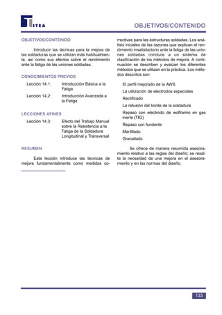 133
OBJETIVOS/CONTENIDO
OBJETIVOS/CONTENIDO
Introducir las técnicas para la mejora de
las soldaduras que se utilizan más habitualmen-
te, así como sus efectos sobre el rendimiento
ante la fatiga de las uniones soldadas.
CONOCIMIENTOS PREVIOS
Lección 14.1: Introducción Básica a la
Fatiga
Lección 14.2: Introducción Avanzada a
la Fatiga
LECCIONES AFINES
Lección 14.3: Efecto del Trabajo Manual
sobre la Resistencia a la
Fatiga de la Soldadura
Longitudinal y Transversal
RESUMEN
Esta lección introduce las técnicas de
mejora fundamentalmente como medidas co-
rrectivas para las estructuras soldadas. Los aná-
lisis iniciales de las razones que explican el ren-
dimiento insatisfactorio ante la fatiga de las unio-
nes soldadas conduce a un sistema de
clasificación de los métodos de mejora. A conti-
nuación se describen y evalúan los diferentes
métodos que se utilizan en la práctica. Los méto-
dos descritos son:
El perfil mejorado de la AWS
La utilización de electrodos especiales
Rectificado
La refusión del borde de la soldadura
Repaso con electrodo de wolframio en gas
inerte (TIG)
Repaso con fundente
Martillado
Granallado
Se ofrece de manera resumida asesora-
miento relativo a las reglas del diseño; se resal-
ta la necesidad de una mejora en el asesora-
miento y en las normas del diseño.
 