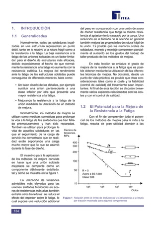 1. INTRODUCCIÓN
1.1 Generalidades
Normalmente, todas las soldaduras locali-
zadas en una estructura representan un punto
débil, tanto en lo relativo a la rotura frágil como a
la resistencia a la fatiga. La baja resistencia a la
fatiga de las uniones soldadas es un factor limita-
dor para el diseño de estructuras más eficaces,
debido especialmente al hecho de que normal-
mente la resistencia a la fatiga no aumenta con la
resistencia estática. La mejora del rendimiento
ante la fatiga de las estructuras soldadas puede
conseguirse de diferentes maneras, tales como:
• Un buen diseño de los detalles, por ejemplo
sustituir una unión perteneciente a una
clase inferior por otra que presente una
mayor resistencia a la fatiga.
• Mejorando la resistencia a la fatiga de la
unión mediante la utilización de un método
de mejora.
Normalmente, los métodos de mejora se
utilizan como medidas correctivas para prolongar
la vida a la fatiga de las soldaduras que han falla-
do prematuramente y han sido reparadas.
También se utilizan para prolongar la
vida de aquellas soldaduras en las
que el seguimiento de la carga de
servicio ha demostrado que en reali-
dad están soportando una carga
mucho mayor que la que se asumió
durante la fase de diseño.
El incentivo para la aplicación
de los métodos de mejora consiste
en hacer que una unión soldada
mejorada se comporte como un
componente débilmente entallado,
tal y como se muestra en la figura 1.
La utilización de tensiones
admisibles más elevadas para las
uniones soldadas fabricadas en ace-
ros de resistencias más altas también
entraña otros beneficios: se reduce el
efecto del espesor sobre la fatiga, lo
cual supone una reducción adicional
del peso en comparación con una unión de acero
de menor resistencia que tenga la misma resis-
tencia al aplastamiento causado por la carga. Una
reducción en el tamaño de la sección en general
también mejora las propiedades de rotura frágil de
la unión. Es posible que los menores costes de
soldadura, manejo y montaje compensen parcial-
mente el aumento en los gastos del trabajo de
taller producto de los métodos de mejora.
En esta lección se enfatiza el grado de
mejora de la resistencia a la fatiga que es posi-
ble obtener mediante la utilización de las diferen-
tes técnicas de mejora. No obstante, desde un
punto de vista práctico, es posible que otras con-
sideraciones tales como el coste y la fiabilidad
(control de calidad) del tratamiento sean impor-
tantes. Al final de esta lección se discuten breve-
mente varios aspectos relacionados con los cos-
tes y con el control de calidad.
1.2 El Potencial para la Mejora de
la Resistencia a la Fatiga
Con el fin de comprender todo el poten-
cial de los métodos de mejora para la vida a la
fatiga, resulta de gran utilidad atender a las
134
Carrera de
tensiones,
MPa
400
300
200
100
50
10
105 106 107 108
Ciclos
R = 0
Acero a BS 4360
Clase 50B
Figura 1 Relación entre el límite de endurancia y la resistencia a la rotura
por tracción mostrada para algunos componentes
 