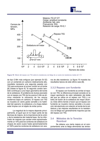 de tipo C-Mn más antiguos (por ejemplo St 52)
con un contenido en carbono relativamente alto,
resultaba necesaria una segunda pasada con
TIG para endurecer el primer cordón en el borde
[8] (véase la figura 9). El segundo cordón tam-
bién contribuye a una mejor geometría del borde
de la soldadura. El problema de dureza asociado
con el repaso con TIG de los aceros C-Mn se eli-
mina mediante la utilización de los aceros
modernos bajos en carbono. El repaso con TIG
se muestra en cierto grado sensible a la habili-
dad del operario; la soldadura y la chapa deben
estar limpias con el objeto de evitar poros.
La magnitud de la mejora depende princi-
palmente, al igual que en la mayor parte de las
técnicas de mejora, de la importancia de la unión
y de la resistencia del material base. Se ha infor-
mado de mejoras que oscilan entre aproximada-
mente un 10% para los cordones de soldadura en
chapas de acero suave hasta aproximadamente
el 100% para los cordones de soldadura con ace-
ros de alta resistencia. La figura 10 muestra los
resultados típicos de este último caso [8].
3.3.2 Repaso con fundente
El repaso con fundente es similar al repa-
so con TIG; la diferencia principal consiste en la
mayor aportación de calor (alrededor del doble
del que se utiliza en el repaso con TIG) y un
baño de fusión de la soldadura de mayor alcan-
ce. Este último tiende a hacer que el repaso con
fundente se muestre menos sensible a la posi-
ción del electrodo con relación al borde de la sol-
dadura y las mejoras resultantes en la resisten-
cia a la fatiga son generalmente mayores que las
del repaso con TIG.
3.4 Métodos de la Tensión
Residual
Se obtiene una cierta mejora en el com-
portamiento ante la fatiga eliminando las tensio-
144
Carrera de
tensión,
MPa
400
300
200
100
104 2 4 6810 5 2 4 6810 6 2 4 6810 7
Número de ciclos
Repaso TIG
Materia: FG 47 CT
Carga: amplitud constante
Ambiente: lab. aire
Frecuencia: 5Hz
Relación de carga: R=0,1
Soldadura sin tratar
b a
a=b=27 mm
Figura 10 Efecto del repaso con TIG sobre la resistencia a la fatiga de un acero de resistencia media ref. /17/
 