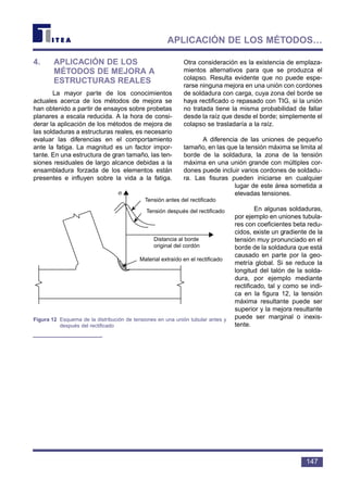 4. APLICACIÓN DE LOS
MÉTODOS DE MEJORA A
ESTRUCTURAS REALES
La mayor parte de los conocimientos
actuales acerca de los métodos de mejora se
han obtenido a partir de ensayos sobre probetas
planares a escala reducida. A la hora de consi-
derar la aplicación de los métodos de mejora de
las soldaduras a estructuras reales, es necesario
evaluar las diferencias en el comportamiento
ante la fatiga. La magnitud es un factor impor-
tante. En una estructura de gran tamaño, las ten-
siones residuales de largo alcance debidas a la
ensambladura forzada de los elementos están
presentes e influyen sobre la vida a la fatiga.
Otra consideración es la existencia de emplaza-
mientos alternativos para que se produzca el
colapso. Resulta evidente que no puede espe-
rarse ninguna mejora en una unión con cordones
de soldadura con carga, cuya zona del borde se
haya rectificado o repasado con TIG, si la unión
no tratada tiene la misma probabilidad de fallar
desde la raíz que desde el borde; simplemente el
colapso se trasladaría a la raíz.
A diferencia de las uniones de pequeño
tamaño, en las que la tensión máxima se limita al
borde de la soldadura, la zona de la tensión
máxima en una unión grande con múltiples cor-
dones puede incluir varios cordones de soldadu-
ra. Las fisuras pueden iniciarse en cualquier
lugar de este área sometida a
elevadas tensiones.
En algunas soldaduras,
por ejemplo en uniones tubula-
res con coeficientes beta redu-
cidos, existe un gradiente de la
tensión muy pronunciado en el
borde de la soldadura que está
causado en parte por la geo-
metría global. Si se reduce la
longitud del talón de la solda-
dura, por ejemplo mediante
rectificado, tal y como se indi-
ca en la figura 12, la tensión
máxima resultante puede ser
superior y la mejora resultante
puede ser marginal o inexis-
tente.
147
APLICACIÓN DE LOS MÉTODOS…
Tensión antes del rectificado
Tensión después del rectificado
Distancia al borde
original del cordón
Material extraído en el rectificado
σ
Figura 12 Esquema de la distribución de tensiones en una unión tubular antes y
después del rectificado
 