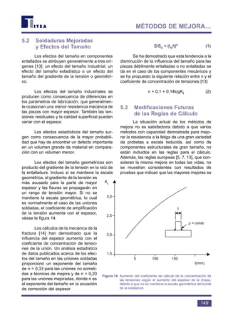 5.2 Soldaduras Mejoradas
y Efectos del Tamaño
Los efectos del tamaño en componentes
entallados se atribuyen generalmente a tres orí-
genes [13]: un efecto del tamaño industrial, un
efecto del tamaño estadístico o un efecto del
tamaño del gradiente de la tensión o geométri-
co.
Los efectos del tamaño industriales se
producen como consecuencia de diferencias en
los parámetros de fabricación, que generalmen-
te ocasionan una menor resistencia mecánica de
las piezas con mayor espesor. También las ten-
siones residuales y la calidad superficial pueden
variar con el espesor.
Los efectos estadísticos del tamaño sur-
gen como consecuencia de la mayor probabili-
dad que hay de encontrar un defecto importante
en un volumen grande de material en compara-
ción con un volumen menor.
Los efectos del tamaño geométricos son
producto del gradiente de la tensión en la raíz de
la entalladura. Incluso si se mantiene la escala
geométrica, el gradiente de la tensión es
más acusado para la parte de mayor
espesor y las fisuras se propagarán en
un rango de tensión mayor. Si no se
mantiene la escala geométrica, lo cual
es normalmente el caso de las uniones
soldadas, el coeficiente de amplificación
de la tensión aumenta con el espesor,
véase la figura 14.
Los cálculos de la mecánica de la
fractura [14] han demostrado que la
influencia del espesor aumenta con el
coeficiente de concentración de tensio-
nes de la unión. Un análisis estadístico
de datos publicados acerca de los efec-
tos del tamaño en las uniones soldadas
proporcionó un exponente del tamaño
de n = 0,33 para las uniones no someti-
das a técnicas de mejora y de n = 0,20
para las uniones mejoradas, donde n es
el exponente del tamaño en la ecuación
de corrección del espesor
S/So = (to/t)n (1)
Se ha demostrado que esta tendencia a la
disminución de la influencia del tamaño para las
piezas débilmente entalladas o no entalladas se
da en el caso de los componentes mecánicos y
se ha propuesto la siguiente relación entre n y el
coeficiente de concentración de tensiones [13]
n = 0,1 + 0,14logKt (2)
5.3 Modificaciones Futuras
de las Reglas de Cálculo
La situación actual de los métodos de
mejora no es satisfactoria debido a que varios
métodos con capacidad demostrada para mejo-
rar la resistencia a la fatiga de una gran variedad
de probetas a escala reducida, así como de
componentes estructurales de gran tamaño, no
están incluidos en las reglas para el cálculo.
Además, las reglas europeas [5, 7, 13], que con-
sideran la misma mejora en todas las vidas, no
se muestran consistentes con resultados de
pruebas que indican que las mayores mejoras se
149
MÉTODOS DE MEJORA…
K
t
3,0
2,5
2,0
1,5
5 100 150
t
ρ = const.
t(mm)
Figura 14 Aumento del coeficiente de cálculo de la concentración de
las tensiones según el aumento del espesor de la chapa,
debido a que no se mantiene la escala geométrica del borde
de la soldadura
 