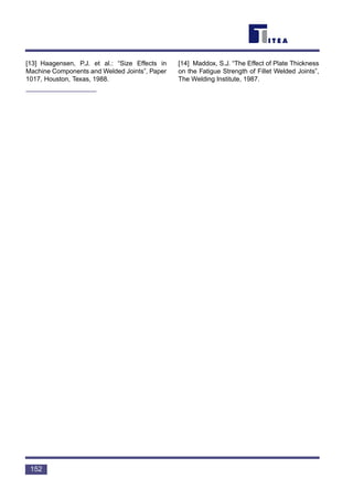 [13] Haagensen, P.J. et al.: “Size Effects in
Machine Components and Welded Joints”, Paper
1017, Houston, Texas, 1988.
[14] Maddox, S.J. “The Effect of Plate Thickness
on the Fatigue Strength of Fillet Welded Joints”,
The Welding Institute, 1987.
152
 