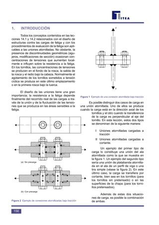 1. INTRODUCCIÓN
Todos los conceptos contenidos en las lec-
ciones 14.1 y 14.2 relacionados con el diseño de
estructuras contra las cargas de fatiga y con los
procedimientos de evaluación de la fatiga son apli-
cables a las uniones atornilladas. No obstante, la
presencia de discontinuidades geométricas (agu-
jeros, modificaciones de sección) ocasionan con-
centraciones de tensiones que aumentan local-
mente e influyen sobre la resistencia a la fatiga.
En los tornillos, las concentraciones de tensiones
se producen en el fondo de la rosca, la salida de
la rosca y el radio bajo la cabeza. Normalmente el
agotamiento de los tornillos sometidos a tensión
cíclica se produce en este último emplazamiento
o en la primera rosca bajo la tuerca.
El diseño de las uniones tiene una gran
importancia; la resistencia a la fatiga depende
finalmente del recorrido real de las cargas a tra-
vés de la unión y de la fluctuación de las tensio-
nes que se produzca en las áreas sensibles a la
fatiga.
Es posible distinguir dos casos de carga en
una unión atornillada. Uno de ellos se produce
cuando la carga está en la dirección axial de los
tornillos y el otro cuando la transferencia
de la carga es perpendicular al eje del
tornillo. En esta lección, estos dos tipos
se denominan de la siguiente manera:
I Uniones atornilladas cargadas a
tracción
II Uniones atornilladas cargadas a
cortante.
Un ejemplo del primer tipo de
carga lo constituye una unión del ala
atornillada como la que se muestra en
la figura 1. Un ejemplo del segundo tipo
sería una unión de platabanda atornilla-
da en el ala de un perfil de viga o una
tira simple (véase la figura 2). En este
último caso, la carga se transfiere por
cortante, bien sea en los tornillos (para
los tornillos sin pretensado) o en las
superficies de la chapa (para los torni-
llos pretensados).
Además de estas dos situacio-
nes de carga, es posible la combinación
de ambas.
156
F
F
Figura 1 Ejemplo de una conexión atornillada bajo tracción
(a) Sin precarga
(b) Con precarga
Figura 2 Ejemplo de conexiones atornilloadas bajo tracción
 