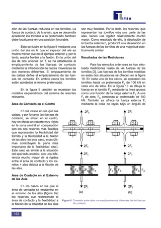 ción de las fuerzas reducida en los tornillos. La
fuerza de contacto de la unión, que se desarrolla
apretando los tornillos a su pretensado, también
debe localizarse en una posición favorable.
Esto se ilustra en la figura 9 mediante una
unión del ala en la que el espesor del ala es
mucho menor que en el ejemplo anterior y, por lo
tanto, resulta flexible a la flexión. En la unión del
ala de dos uniones en T, se ha establecido el
emplazamiento de las fuerzas de contacto
mediente la introducción de calzas movedizas de
dos maneras diferentes. El emplazamiento de
las calzas define el emplazamiento de las fuer-
zas de contacto. En ambos casos los tornillos
están apretados al mismo pretensado.
En la figura 9 también se muestran los
modelos esquemáticos del sistema de resortes
relevante.
Área de Contacto en el Centro
En los casos en los que las
calzas, y por lo tanto las fuerzas de
contacto, se sitúan en el centro,
hay en efecto un resorte muy rígido
en la zona central en comparación
con los dos resortes más flexibles
que representan la flexibilidad del
tornillo y la flexibilidad a la flexión
de las alas (en este caso, estas últi-
mas constituyen la parte más
importante de la flexibilidad total).
Este caso es similar a la situación
del apartado anterior, con una dife-
rencia mucho mayor de la rigidez
entre el área de contacto y los tor-
nillos + alas debida a la flexión de
las alas.
Área de Contacto en el Extremo
de las Alas
En los casos en los que el
área de contacto se encuentra en
el extremo de las alas (figura 9a)
los resortes que representan el
área de contacto y la flexibilidad a
la flexión de la totalidad de las alas
son muy flexibles. Por lo tanto, los resortes, que
representan los tornillos más una parte de las
alas, tienen una rigidez relativamente mucho
mayor. Como resultado de ello, la desviación de
la fuerza externa Ft producirá una desviación en
las fuerzas de los tornillos de una magnitud prác-
ticamente similar.
Resultados de las Mediciones
Para los ejemplos anteriores se han efec-
tuado mediciones reales de las fuerzas de los
tornillos [2]. Las fuerzas de los tornillos medidas
en estas dos situaciones se ofrecen en la figura
10. En cada uno de los casos, se apretaron los
tornillos hasta un pretensado Fv de 100 kN en
cada uno de ellos. En la figura 10 se dibuja la
fuerza en el tornillo Fb mediante la línea gruesa
como una función de la carga externa Ft. A una
Ft de cero, Fb comienza al pretensado de 100
kN. También se ofrece la fuerza externa Ft
mediante la línea de rayas bajo un ángulo de
162
2Ft
2Ft
2Ft 2Ft
2Ft
2Ft
2Ft 2Ft
2FcFb Fb Fc FcFb Fb
(a) (b)
Figura 9 Conexión entre alas con emplazamientos diferentes de las fuerzas
de contacto
 