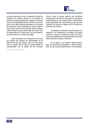 ca que la parte de la unión, incluyendo el área de
contacto (el resorte central en el modelo de
resortes) es extremadamente rígida en compara-
ción con la flexibilidad de los tornillos más la fle-
xión de las alas (resortes laterales en el modelo
de resortes). Como resultado de esto, la desvia-
ción de las fuerzas en el tornillo resulta despre-
ciable siempre que el pretensado sea mayor que
la carga externa. En este caso, no es de esperar
que se produzca la rotura por fatiga.
Esto contrasta con la situación en la que
las fuerzas de contacto se encontraban en el
extremo de las alas (figura 10b). En esta situa-
ción, la rigidez de las alas es despreciable en
comparación con la rigidez de los tornillos.
Ahora, toda la carga externa se transfiere
mediante los tornillos. En los casos en los que la
carga externa es una carga cíclica, la desviación
de la carga debe ser muy reducida, pues en caso
contrario la rotura por fatiga de los tornillos se
produce muy pronto.
En general, la situación más favorable con
respecto a la resistencia a la fatiga se obtiene
cuando el área de contacto se sitúa tan cerca
como sea posible de los componentes en los que
está actuando la fuerza a tracción.
En la figura 11 se ofrecen algunos ejem-
plos de situaciones favorables y menos favora-
bles. En [2] y [3] se proporcionan más ejemplos.
164
 