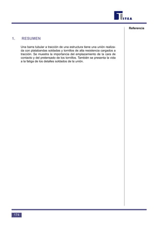 1. RESUMEN
Una barra tubular a tracción de una estructura tiene una unión realiza-
da con platabandas soldadas y tornillos de alta resistencia cargados a
tracción. Se muestra la importancia del emplazamiento de la cara de
contacto y del pretensado de los tornillos. También se presenta la vida
a la fatiga de los detalles soldados de la unión.
174
Referencia
 