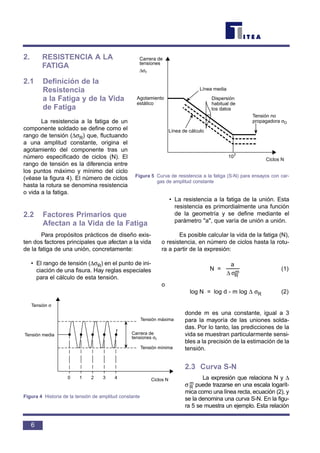 2. RESISTENCIA A LA
FATIGA
2.1 Definición de la
Resistencia
a la Fatiga y de la Vida
de Fatiga
La resistencia a la fatiga de un
componente soldado se define como el
rango de tensión (∆σR) que, fluctuando
a una amplitud constante, origina el
agotamiento del componente tras un
número especificado de ciclos (N). El
rango de tensión es la diferencia entre
los puntos máximo y mínimo del ciclo
(véase la figura 4). El número de ciclos
hasta la rotura se denomina resistencia
o vida a la fatiga.
2.2 Factores Primarios que
Afectan a la Vida de la Fatiga
Para propósitos prácticos de diseño exis-
ten dos factores principales que afectan a la vida
de la fatiga de una unión, concretamente:
• El rango de tensión (∆σR) en el punto de ini-
ciación de una fisura. Hay reglas especiales
para el cálculo de esta tensión.
• La resistencia a la fatiga de la unión. Esta
resistencia es primordialmente una función
de la geometría y se define mediante el
parámetro "a", que varía de unión a unión.
Es posible calcular la vida de la fatiga (N),
o resistencia, en número de ciclos hasta la rotu-
ra a partir de la expresión:
N = (1)
o
log N = log d - m log ∆ σR (2)
donde m es una constante, igual a 3
para la mayoría de las uniones solda-
das. Por lo tanto, las predicciones de la
vida se muestran particularmente sensi-
bles a la precisión de la estimación de la
tensión.
2.3 Curva S-N
La expresión que relaciona N y ∆
σ R
m puede trazarse en una escala logarít-
mica como una línea recta, ecuación (2), y
se la denomina una curva S-N. En la figu-
ra 5 se muestra un ejemplo. Esta relación
σ∆ m
R
a
6
Tensión σ
Tensión media
Tensión máxima
Tensión mínima
Carrera de
tensiones σr
Ciclos N0 1 2 3 4
Figura 4 Historia de la tensión de amplitud constante
Carrera de
tensiones
∆σr
Agotamiento
estático
Línea media
Dispersión
habitual de
los datos
Tensión no
propagadora σD
107
Ciclos N
Línea de cálculo
Figura 5 Curva de resistencia a la fatiga (S-N) para ensayos con car-
gas de amplitud constante
 